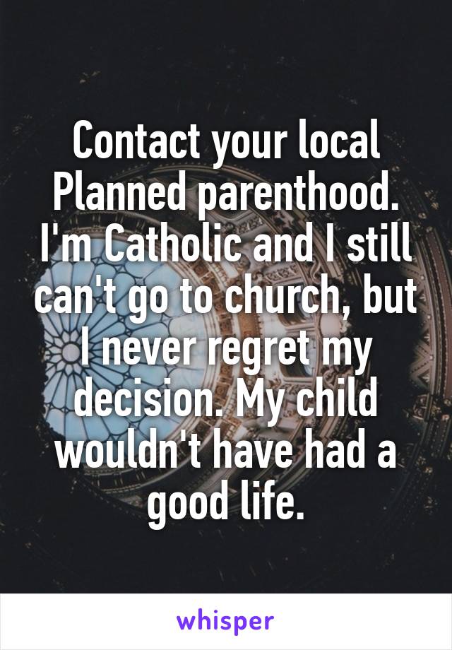 Contact your local Planned parenthood. I'm Catholic and I still can't go to church, but I never regret my decision. My child wouldn't have had a good life.