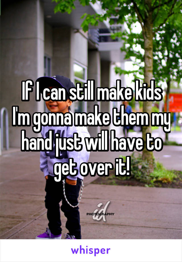 If I can still make kids I'm gonna make them my hand just will have to get over it!