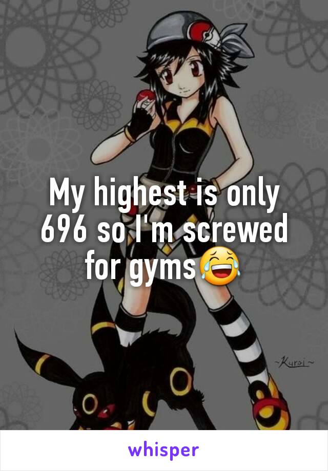 My highest is only 696 so I'm screwed for gyms😂