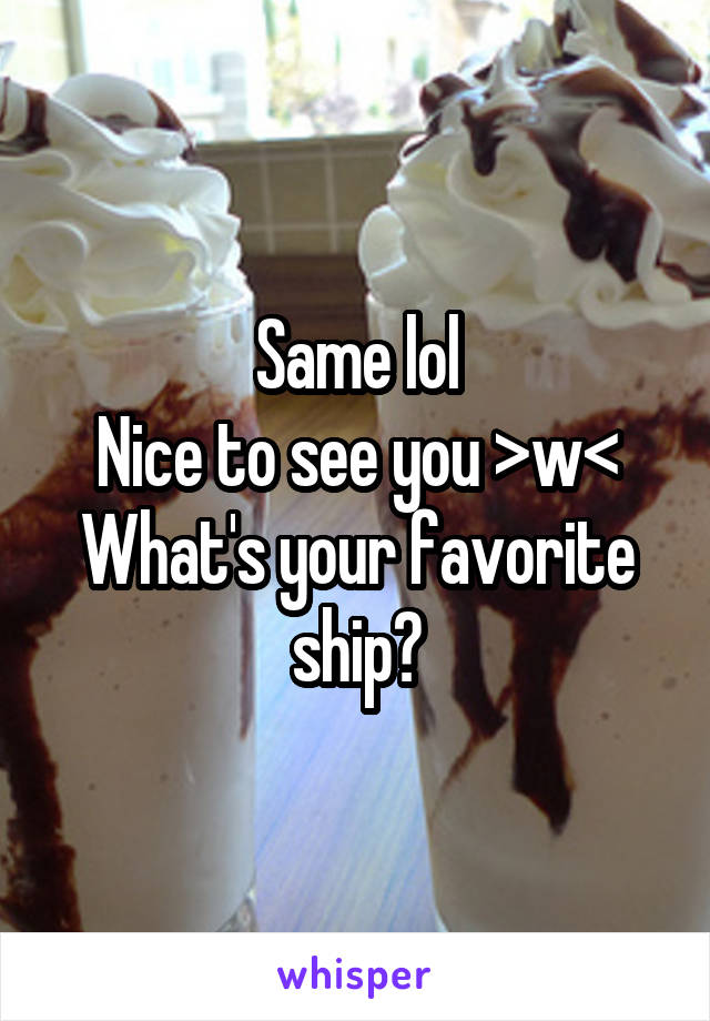 Same lol
Nice to see you >w<
What's your favorite ship?