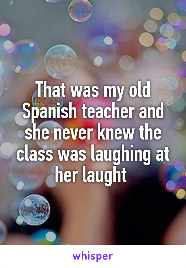 That was my old Spanish teacher and she never knew the class was laughing at her laught 