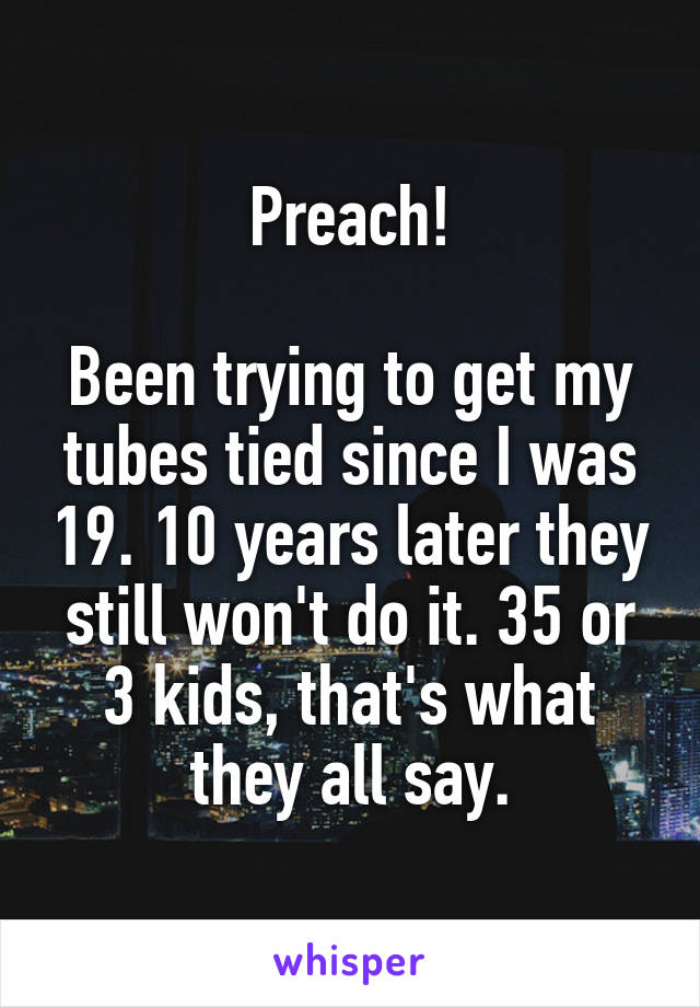 Preach!

Been trying to get my tubes tied since I was 19. 10 years later they still won't do it. 35 or 3 kids, that's what they all say.