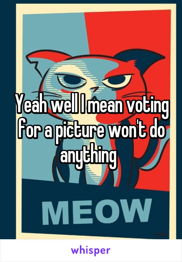 Yeah well I mean voting for a picture won't do anything  
