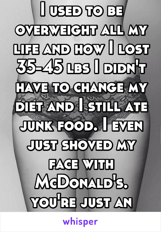 I used to be overweight all my life and how I lost 35-45 lbs I didn't have to change my diet and I still ate junk food. I even just shoved my face with McDonald's. you're just an ignorant bitch.