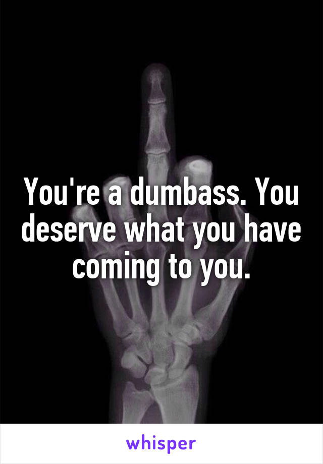 You're a dumbass. You deserve what you have coming to you.