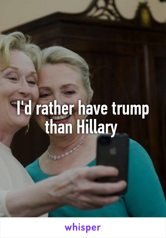 I'd rather have trump than Hillary 