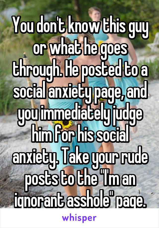 You don't know this guy or what he goes through. He posted to a social anxiety page, and you immediately judge him for his social anxiety. Take your rude posts to the "I'm an ignorant asshole" page.