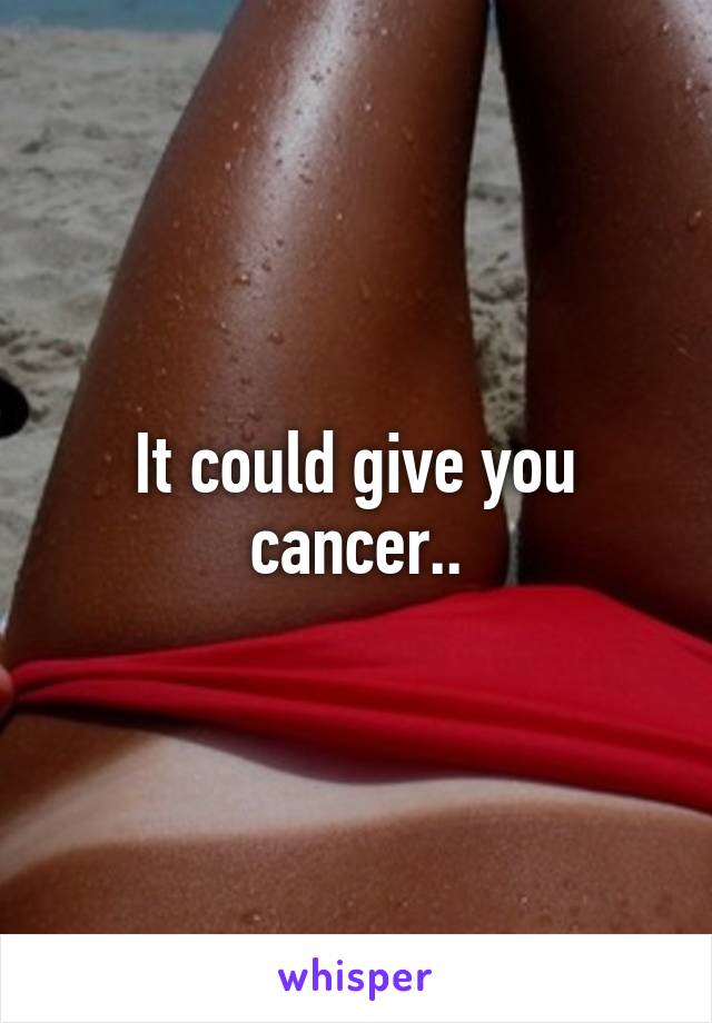 It could give you cancer..
