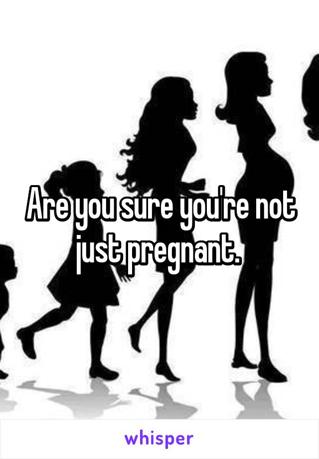 Are you sure you're not just pregnant. 