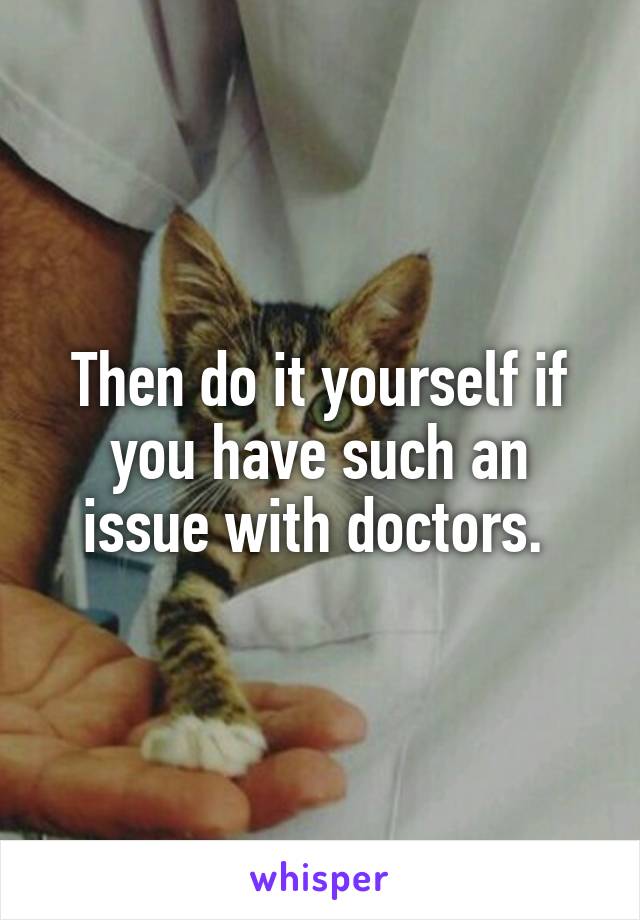 Then do it yourself if you have such an issue with doctors. 