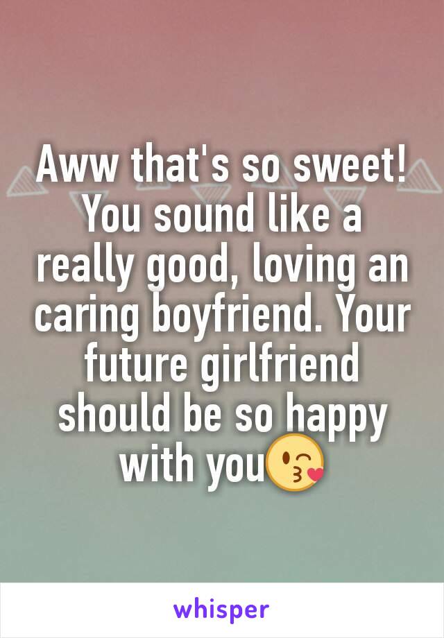 Aww that's so sweet! You sound like a really good, loving an caring boyfriend. Your future girlfriend should be so happy with you😘