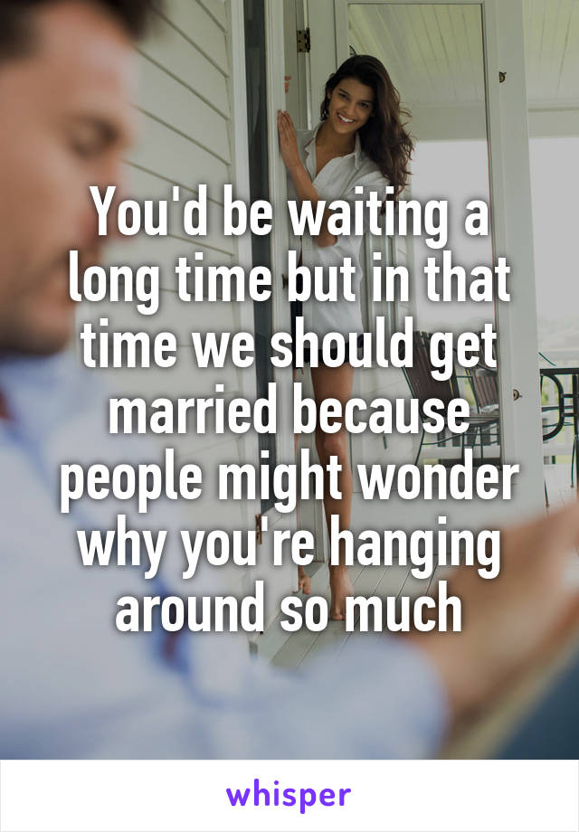 You'd be waiting a long time but in that time we should get married because people might wonder why you're hanging around so much