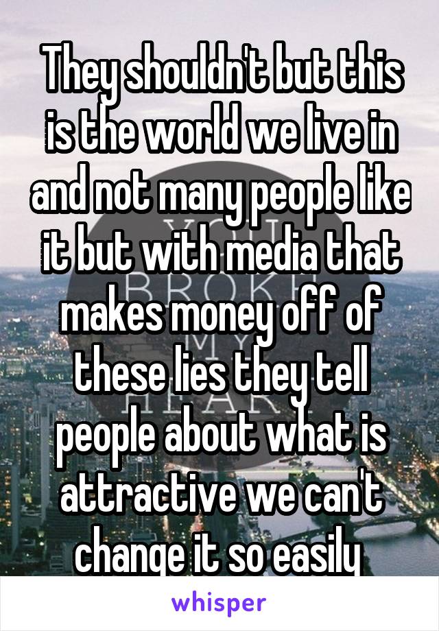 They shouldn't but this is the world we live in and not many people like it but with media that makes money off of these lies they tell people about what is attractive we can't change it so easily 