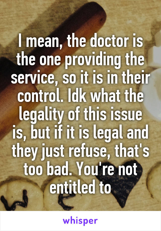 I mean, the doctor is the one providing the service, so it is in their control. Idk what the legality of this issue is, but if it is legal and they just refuse, that's too bad. You're not entitled to