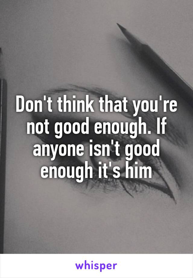Don't think that you're not good enough. If anyone isn't good enough it's him