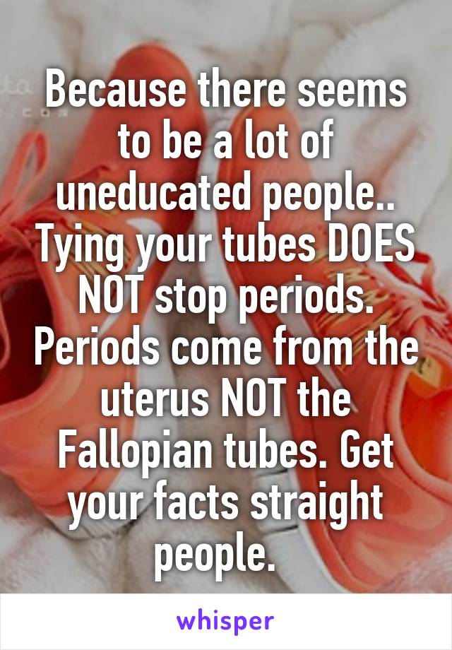 Because there seems to be a lot of uneducated people.. Tying your tubes DOES NOT stop periods. Periods come from the uterus NOT the Fallopian tubes. Get your facts straight people.  