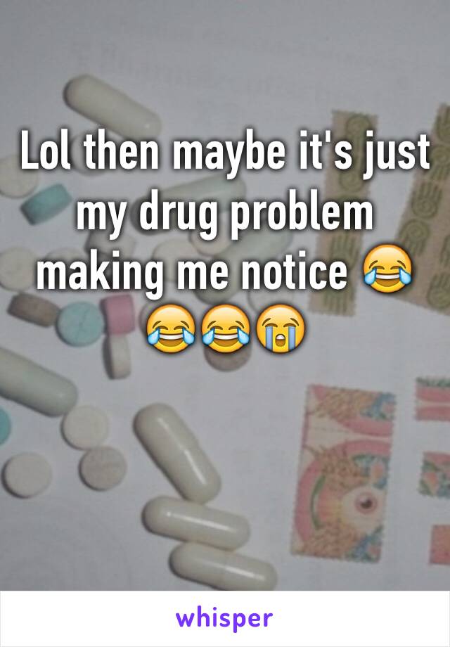 Lol then maybe it's just my drug problem making me notice 😂😂😂😭