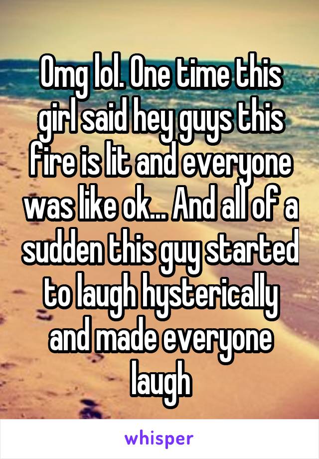 Omg lol. One time this girl said hey guys this fire is lit and everyone was like ok... And all of a sudden this guy started to laugh hysterically and made everyone laugh