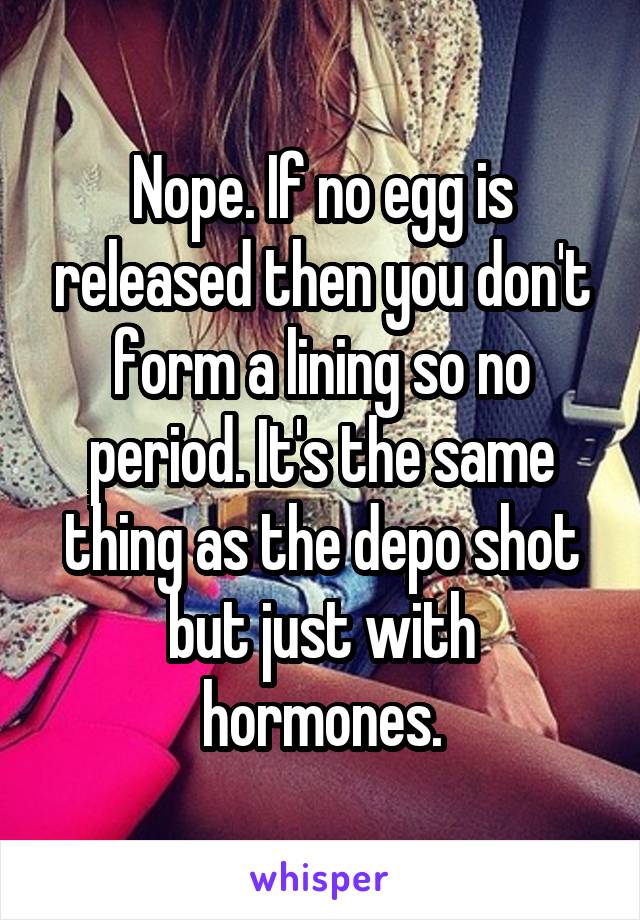 Nope. If no egg is released then you don't form a lining so no period. It's the same thing as the depo shot but just with hormones.