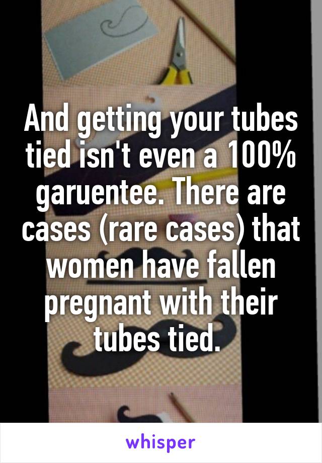 And getting your tubes tied isn't even a 100% garuentee. There are cases (rare cases) that women have fallen pregnant with their tubes tied. 