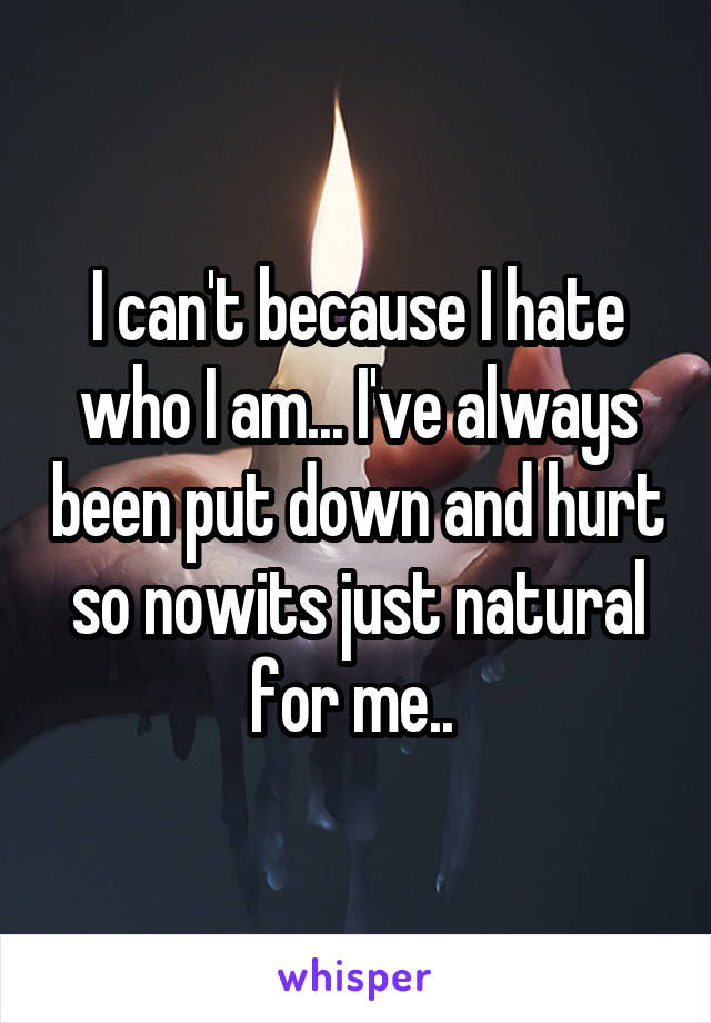 I can't because I hate who I am... I've always been put down and hurt so nowits just natural for me.. 