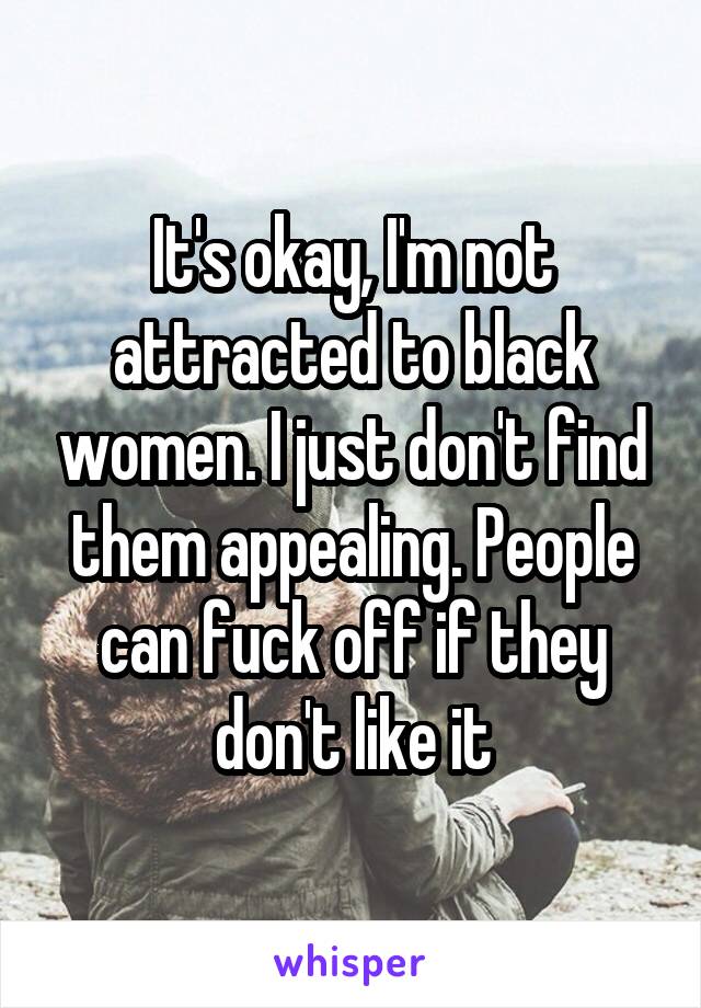 It's okay, I'm not attracted to black women. I just don't find them appealing. People can fuck off if they don't like it