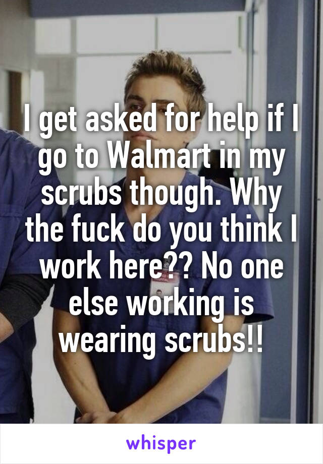 I get asked for help if I go to Walmart in my scrubs though. Why the fuck do you think I work here?? No one else working is wearing scrubs!!