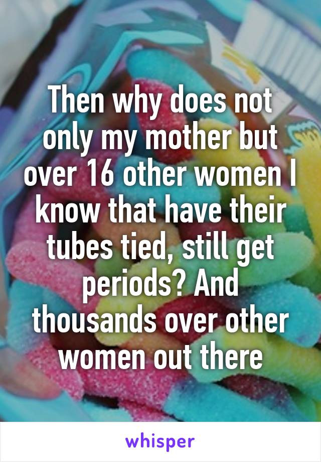 Then why does not only my mother but over 16 other women I know that have their tubes tied, still get periods? And thousands over other women out there