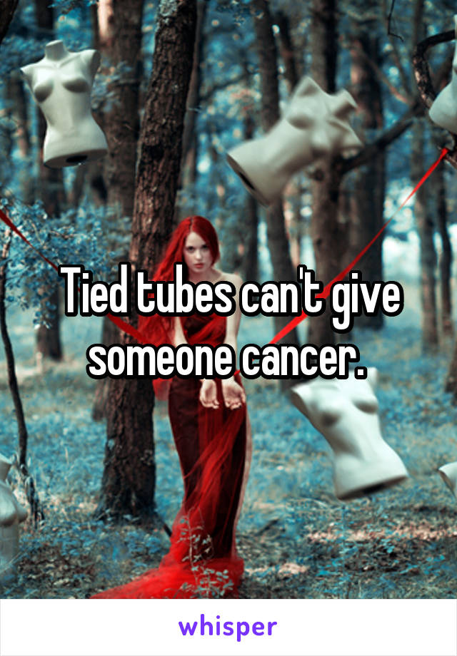 Tied tubes can't give someone cancer. 