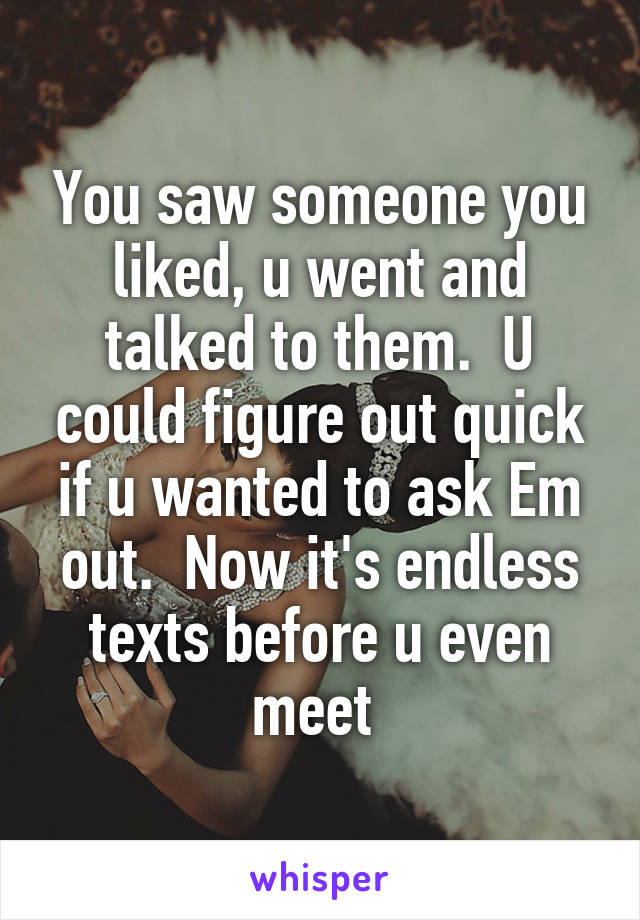 You saw someone you liked, u went and talked to them.  U could figure out quick if u wanted to ask Em out.  Now it's endless texts before u even meet 