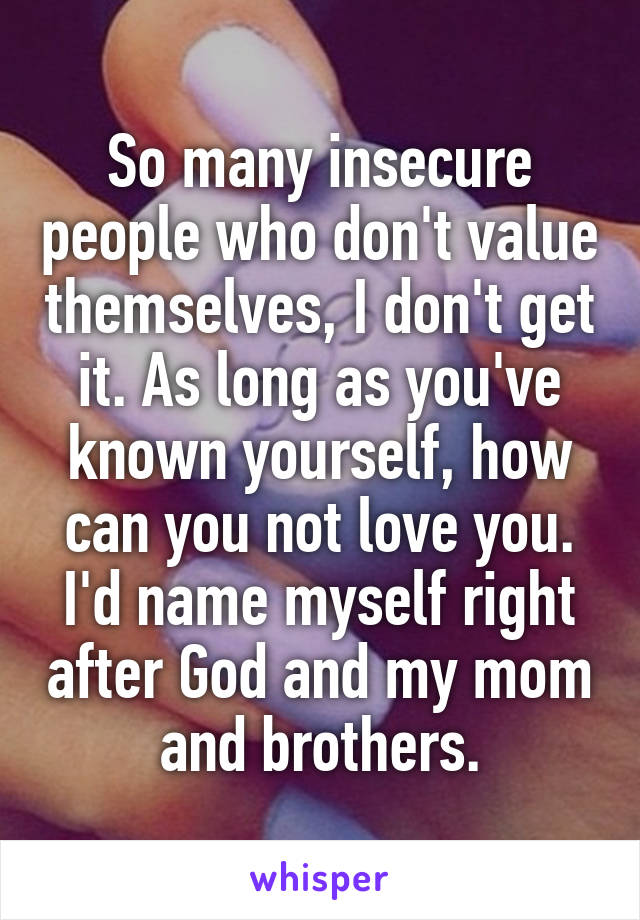So many insecure people who don't value themselves, I don't get it. As long as you've known yourself, how can you not love you.
I'd name myself right after God and my mom and brothers.