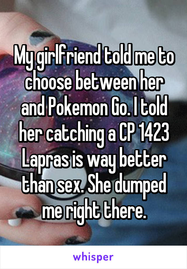 My girlfriend told me to choose between her and Pokemon Go. I told her catching a CP 1423 Lapras is way better than sex. She dumped me right there.
