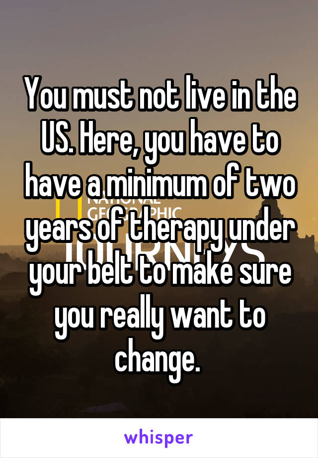 You must not live in the US. Here, you have to have a minimum of two years of therapy under your belt to make sure you really want to change. 