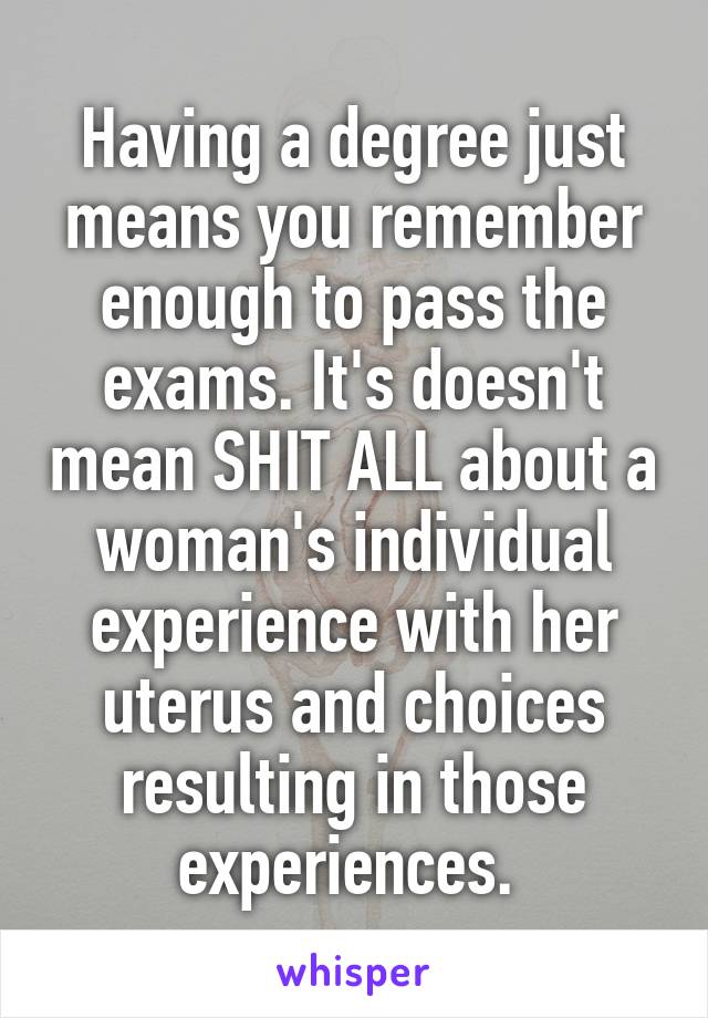 Having a degree just means you remember enough to pass the exams. It's doesn't mean SHIT ALL about a woman's individual experience with her uterus and choices resulting in those experiences. 