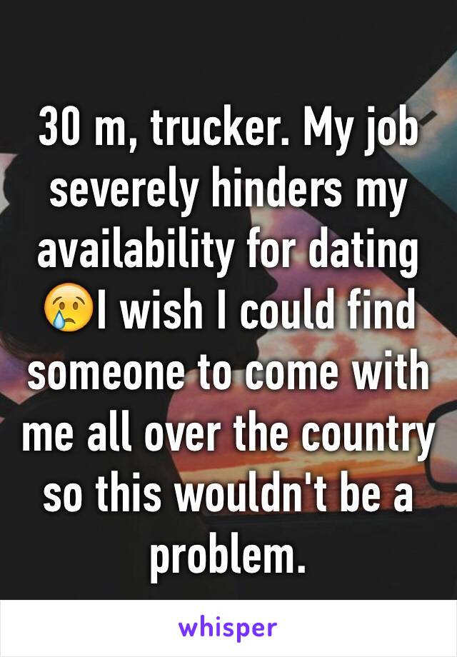 30 m, trucker. My job severely hinders my availability for dating 😢I wish I could find someone to come with me all over the country so this wouldn't be a problem. 