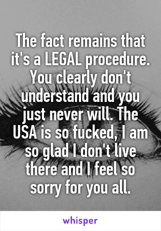 The fact remains that it's a LEGAL procedure. You clearly don't understand and you just never will. The USA is so fucked, I am so glad I don't live there and I feel so sorry for you all.