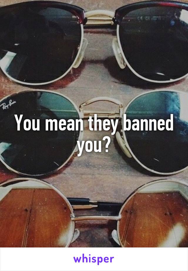 You mean they banned you?