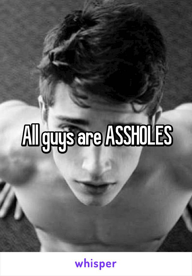 All guys are ASSHOLES