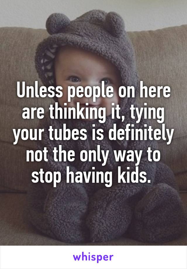 Unless people on here are thinking it, tying your tubes is definitely not the only way to stop having kids. 