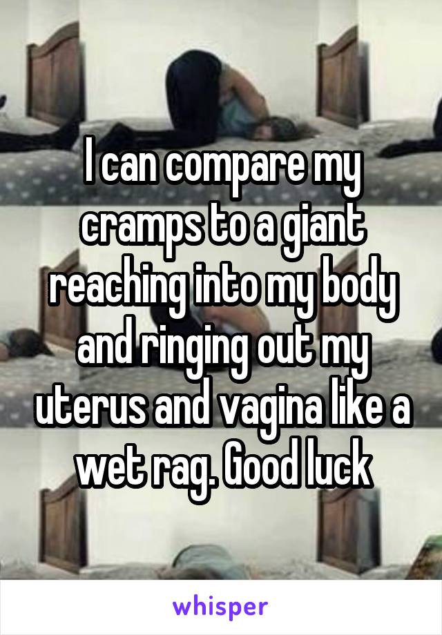 I can compare my cramps to a giant reaching into my body and ringing out my uterus and vagina like a wet rag. Good luck