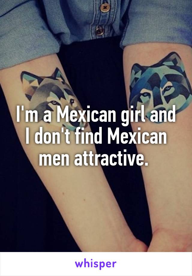 I'm a Mexican girl and I don't find Mexican men attractive. 