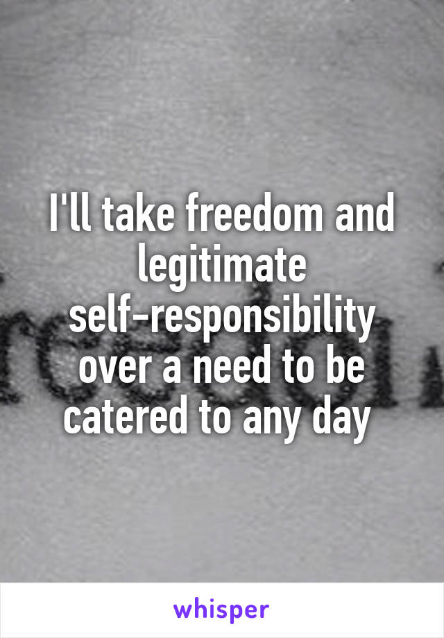 I'll take freedom and legitimate self-responsibility over a need to be catered to any day 