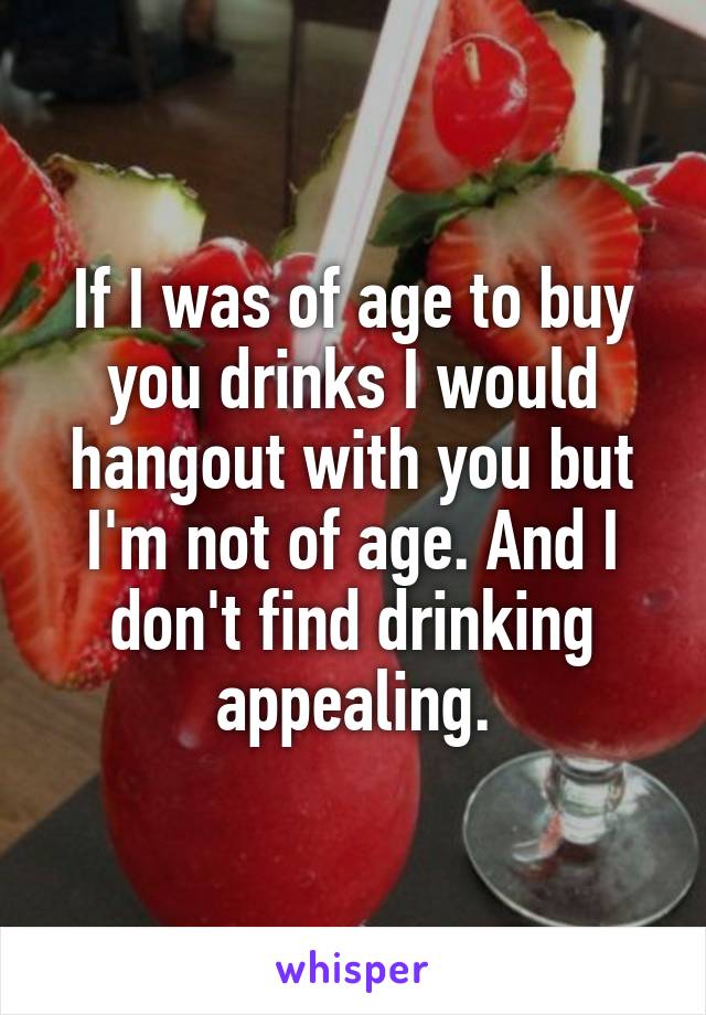If I was of age to buy you drinks I would hangout with you but I'm not of age. And I don't find drinking appealing.
