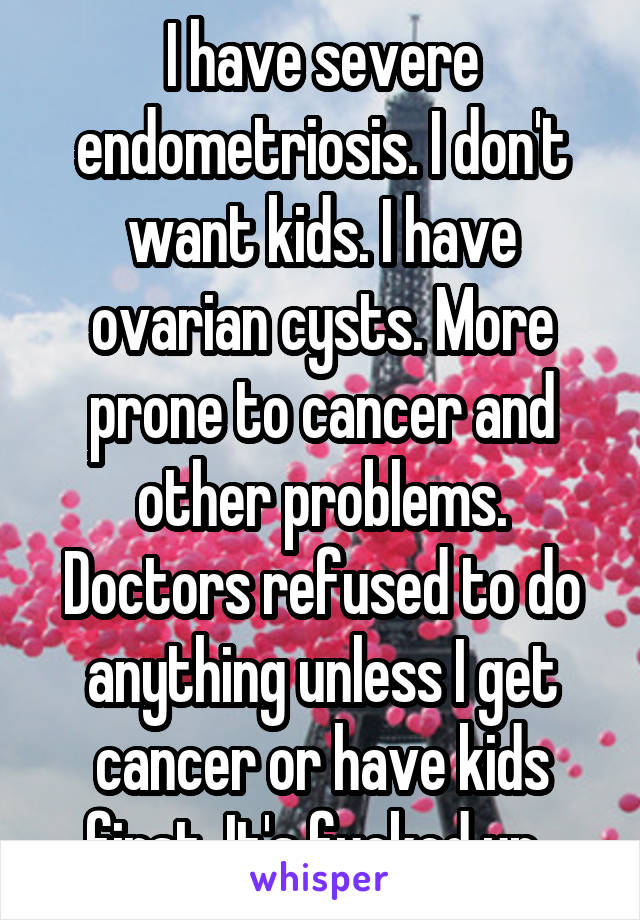 I have severe endometriosis. I don't want kids. I have ovarian cysts. More prone to cancer and other problems. Doctors refused to do anything unless I get cancer or have kids first. It's fucked up. 