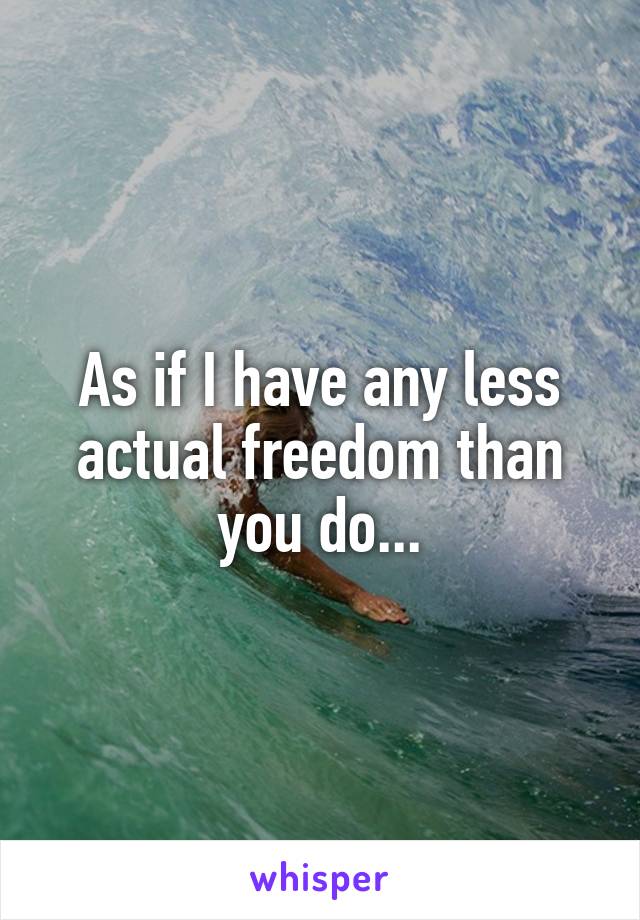 As if I have any less actual freedom than you do...