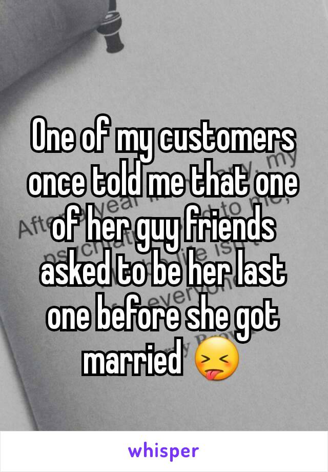 One of my customers once told me that one of her guy friends asked to be her last one before she got married 😝