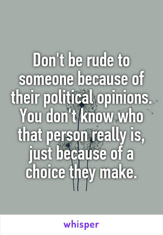 Don't be rude to someone because of their political opinions. You don't know who that person really is, just because of a choice they make.