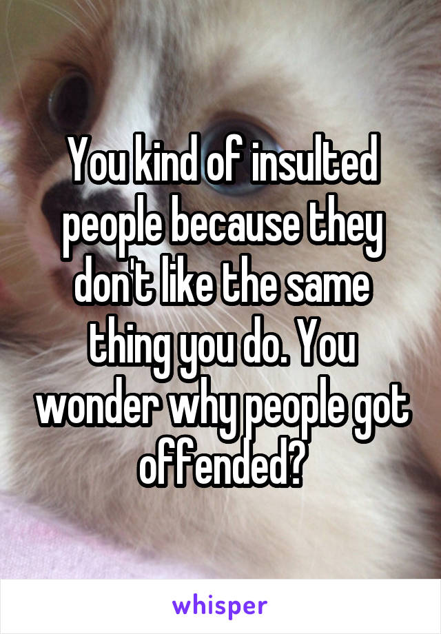 You kind of insulted people because they don't like the same thing you do. You wonder why people got offended?