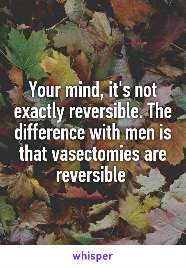 Your mind, it's not exactly reversible. The difference with men is that vasectomies are reversible 