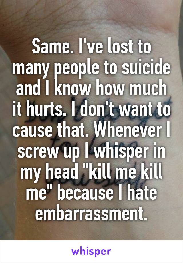 Same. I've lost to many people to suicide and I know how much it hurts. I don't want to cause that. Whenever I screw up I whisper in my head "kill me kill me" because I hate embarrassment.